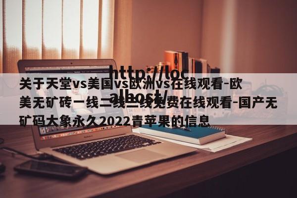 关于天堂vs美国vs欧洲vs在线观看-欧美无矿砖一线二线三线免费在线观看-国产无矿码大象永久2022青苹果的信息